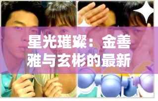 星光璀璨：金善雅与玄彬的最新动态揭秘