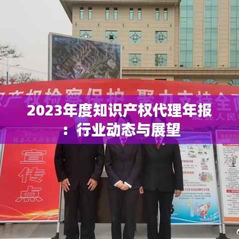 2023年度知识产权代理年报：行业动态与展望
