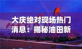 大庆绝对现场热门消息：揭秘油田新发现与城市新面貌
