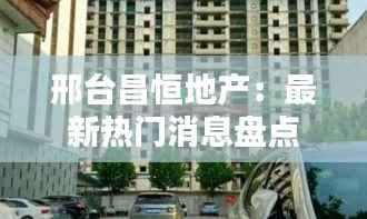 邢台昌恒地产：最新热门消息盘点