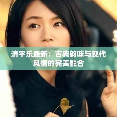 清平乐最新:古典韵味与现代风情的完美融合