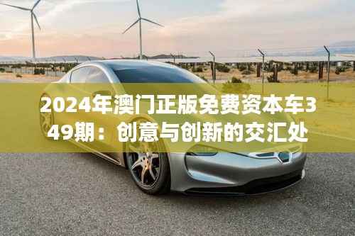 2024年澳门正版免费资本车349期：创意与创新的交汇处