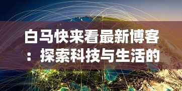 白马快来看最新博客:探索科技与生活的奇妙融合