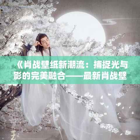 《肖战壁纸新潮流：捕捉光与影的完美融合——最新肖战壁纸赏析》