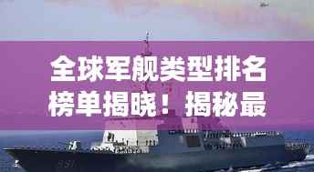 全球军舰类型排名榜单揭晓！揭秘最强军舰实力榜单