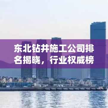东北钻井施工公司排名揭晓，行业权威榜单，优质企业一览无余！