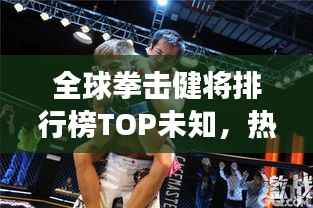 全球拳击健将排行榜TOP未知，热血激战，谁与争锋！