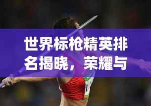 世界标枪精英排名揭晓，荣耀与奋斗见证运动员的辉煌时刻！