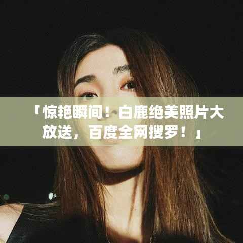 「惊艳瞬间！白鹿绝美照片大放送，百度全网搜罗！」